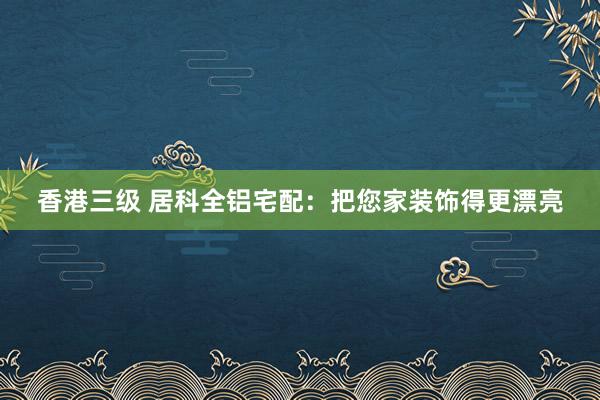 香港三级 居科全铝宅配：把您家装饰得更漂亮