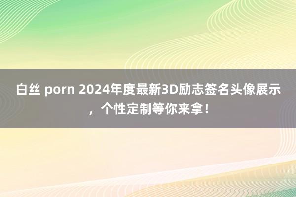 白丝 porn 2024年度最新3D励志签名头像展示，个性定制等你来拿！