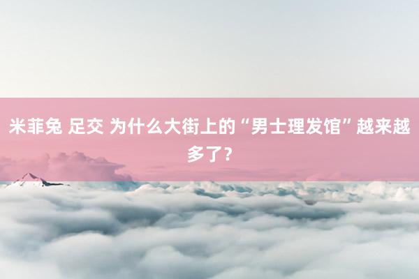 米菲兔 足交 为什么大街上的“男士理发馆”越来越多了？