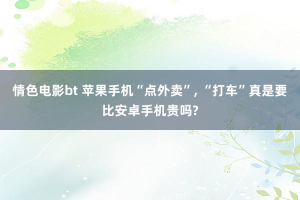 情色电影bt 苹果手机“点外卖”， “打车”真是要比安卓手机贵吗?