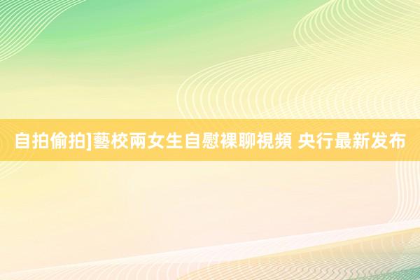 自拍偷拍]藝校兩女生自慰裸聊視頻 央行最新发布