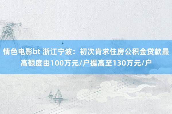 情色电影bt 浙江宁波：初次肯求住房公积金贷款最高额度由100万元/户提高至130万元/户