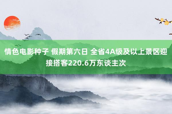 情色电影种子 假期第六日 全省4A级及以上景区迎接搭客220.6万东谈主次