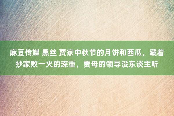 麻豆传媒 黑丝 贾家中秋节的月饼和西瓜，藏着抄家败一火的深重，贾母的领导没东谈主听