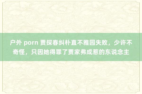 户外 porn 贾探春纠朴直不雅园失败，少许不奇怪，只因她得罪了贾家弗成惹的东说念主