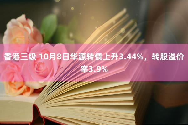 香港三级 10月8日华源转债上升3.44%，转股溢价率3.9%