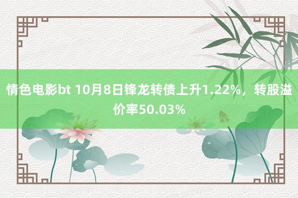 情色电影bt 10月8日锋龙转债上升1.22%，转股溢价率50.03%