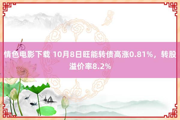 情色电影下载 10月8日旺能转债高涨0.81%，转股溢价率8.2%