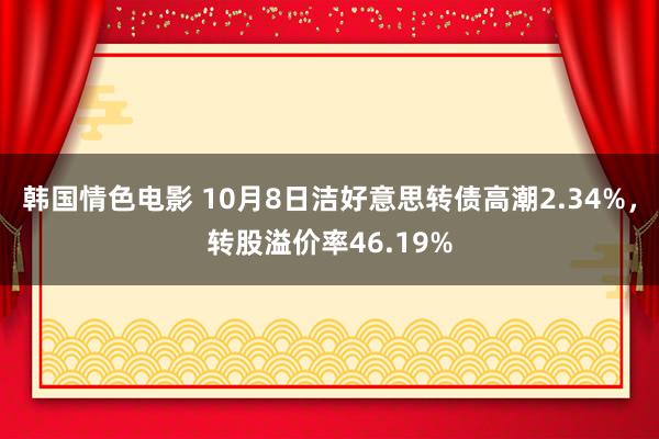 韩国情色电影 10月8日洁好意思转债高潮2.34%，转股溢价率46.19%