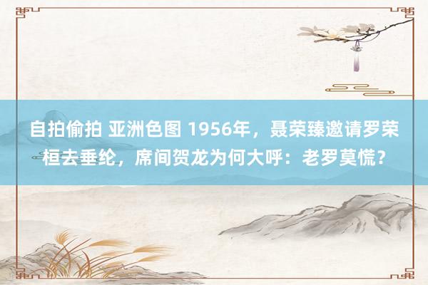 自拍偷拍 亚洲色图 1956年，聂荣臻邀请罗荣桓去垂纶，席间贺龙为何大呼：老罗莫慌？