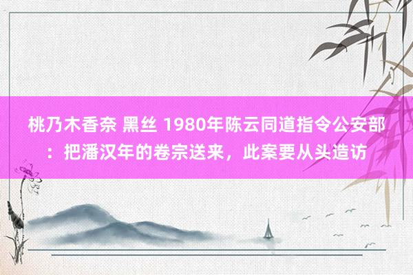 桃乃木香奈 黑丝 1980年陈云同道指令公安部：把潘汉年的卷宗送来，此案要从头造访