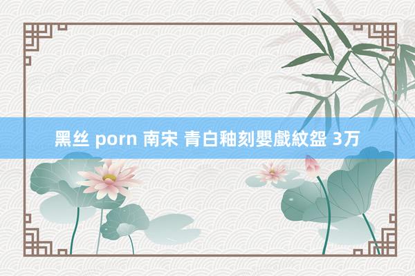 黑丝 porn 南宋 青白釉刻嬰戲紋盌 3万