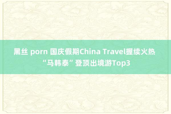 黑丝 porn 国庆假期China Travel握续火热 “马韩泰”登顶出境游Top3