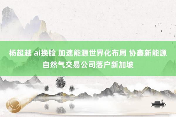 杨超越 ai换脸 加速能源世界化布局 协鑫新能源自然气交易公司落户新加坡