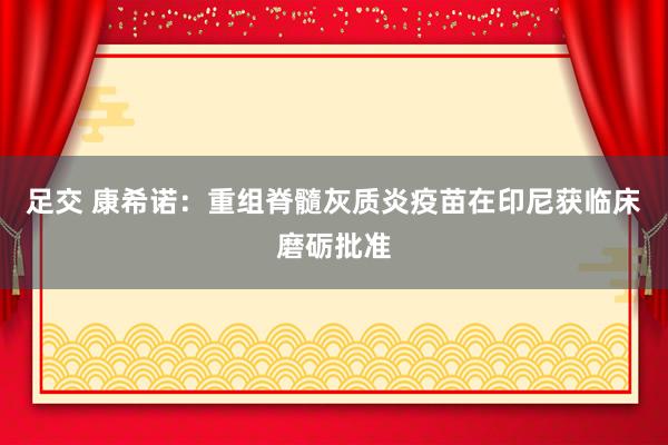 足交 康希诺：重组脊髓灰质炎疫苗在印尼获临床磨砺批准