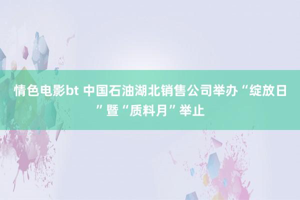 情色电影bt 中国石油湖北销售公司举办“绽放日”暨“质料月”举止