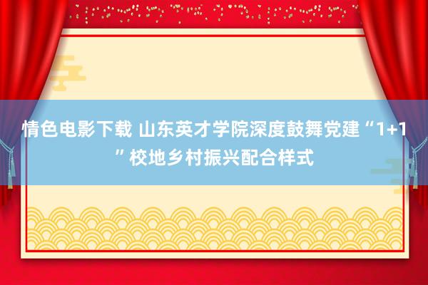 情色电影下载 山东英才学院深度鼓舞党建“1+1”校地乡村振兴配合样式