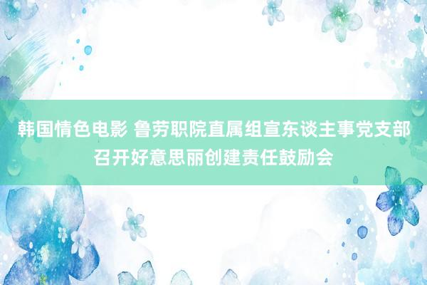 韩国情色电影 鲁劳职院直属组宣东谈主事党支部召开好意思丽创建责任鼓励会