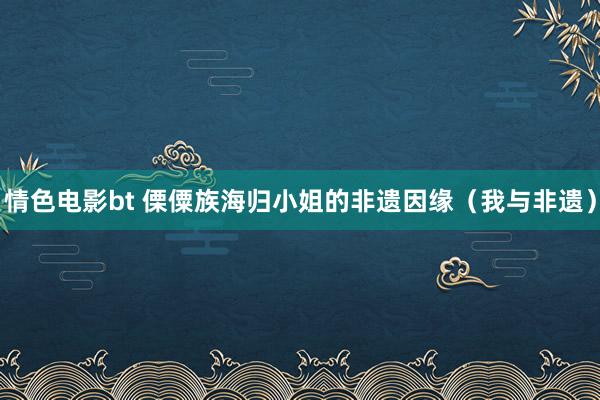 情色电影bt 傈僳族海归小姐的非遗因缘（我与非遗）