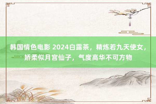 韩国情色电影 2024白露茶，精炼若九天使女，娇柔似月宫仙子，气度高华不可方物