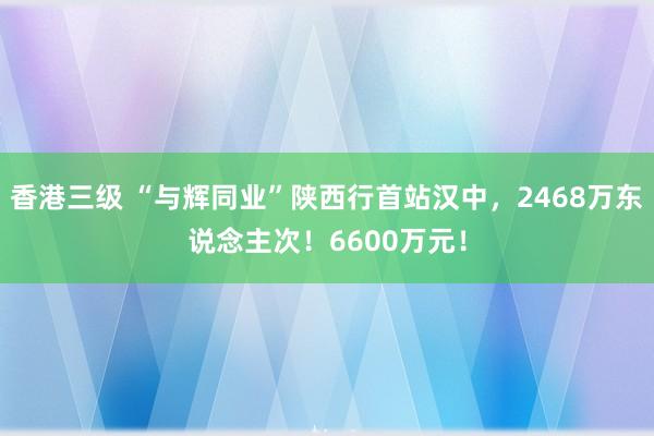 香港三级 “与辉同业”陕西行首站汉中，2468万东说念主次！6600万元！