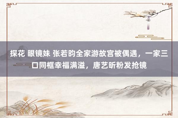 探花 眼镜妹 张若昀全家游故宫被偶遇，一家三口同框幸福满溢，唐艺昕粉发抢镜