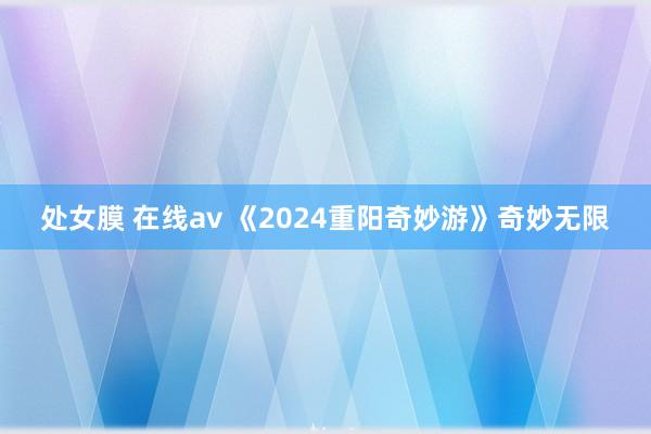 处女膜 在线av 《2024重阳奇妙游》奇妙无限