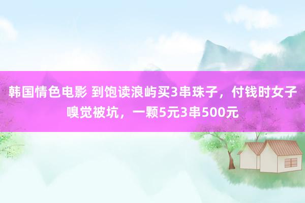 韩国情色电影 到饱读浪屿买3串珠子，付钱时女子嗅觉被坑，一颗5元3串500元