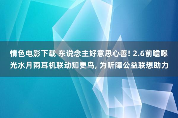 情色电影下载 东说念主好意思心善! 2.6前瞻曝光水月雨耳机联动知更鸟， 为听障公益联想助力