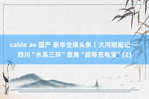 cable av 国产 新华全媒头条丨大河赋能记——四川“水系三环”变身“超等充电宝”(2)