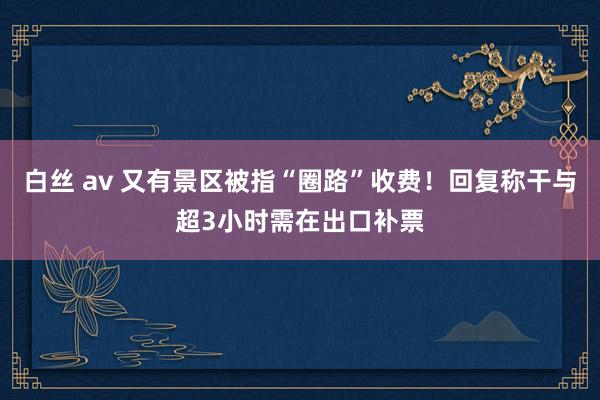 白丝 av 又有景区被指“圈路”收费！回复称干与超3小时需在出口补票