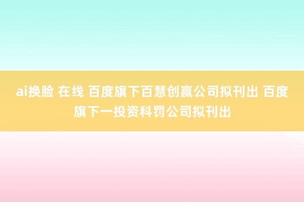 ai换脸 在线 百度旗下百慧创赢公司拟刊出 百度旗下一投资科罚公司拟刊出