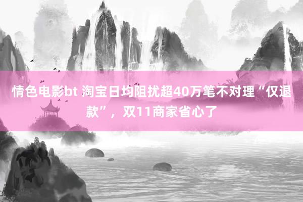 情色电影bt 淘宝日均阻扰超40万笔不对理“仅退款”，双11商家省心了