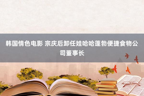 韩国情色电影 宗庆后卸任娃哈哈蓬勃便捷食物公司董事长