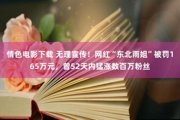 情色电影下载 无理宣传！网红“东北雨姐”被罚165万元，曾52天内猛涨数百万粉丝