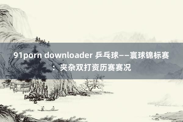 91porn downloader 乒乓球——寰球锦标赛：夹杂双打资历赛赛况