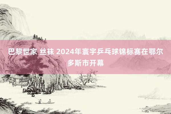 巴黎世家 丝袜 2024年寰宇乒乓球锦标赛在鄂尔多斯市开幕