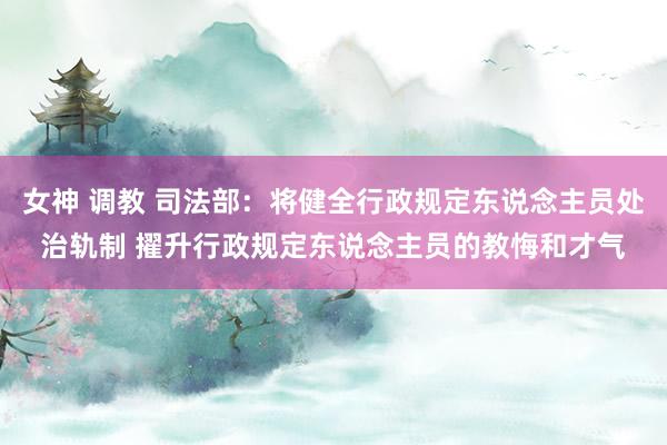 女神 调教 司法部：将健全行政规定东说念主员处治轨制 擢升行政规定东说念主员的教悔和才气