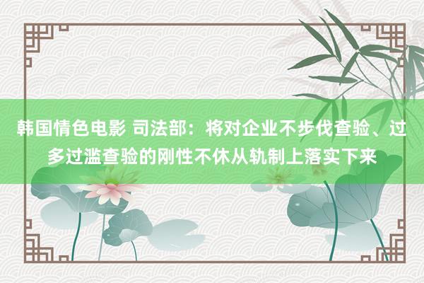 韩国情色电影 司法部：将对企业不步伐查验、过多过滥查验的刚性不休从轨制上落实下来