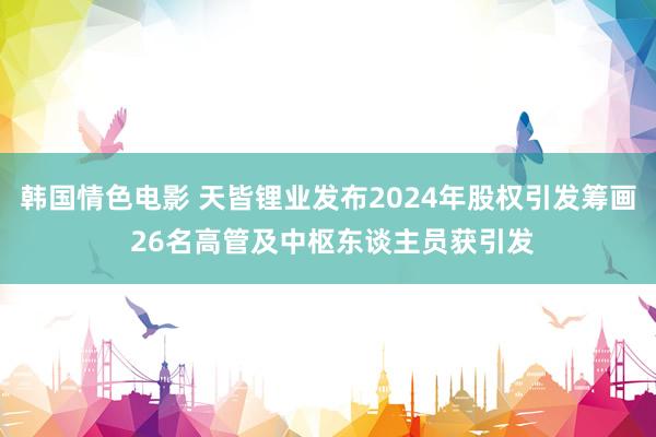 韩国情色电影 天皆锂业发布2024年股权引发筹画 26名高管及中枢东谈主员获引发