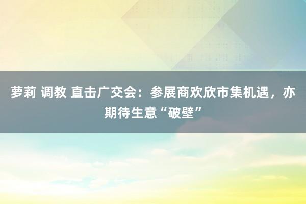 萝莉 调教 直击广交会：参展商欢欣市集机遇，亦期待生意“破壁”