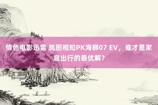 情色电影迅雷 岚图相知PK海狮07 EV，谁才是家庭出行的最优解？