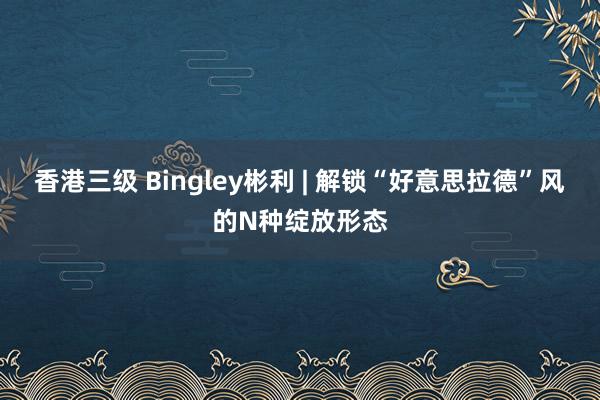 香港三级 Bingley彬利 | 解锁“好意思拉德”风的N种绽放形态