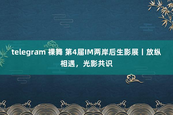 telegram 裸舞 第4届IM两岸后生影展丨放纵相遇，光影共识