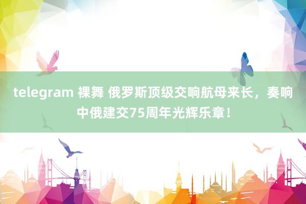 telegram 裸舞 俄罗斯顶级交响航母来长，奏响中俄建交75周年光辉乐章！