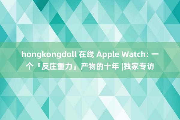 hongkongdoll 在线 Apple Watch: 一个「反庄重力」产物的十年 |独家专访