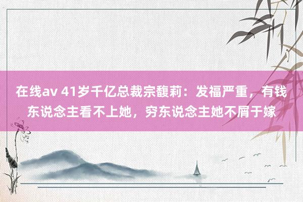 在线av 41岁千亿总裁宗馥莉：发福严重，有钱东说念主看不上她，穷东说念主她不屑于嫁