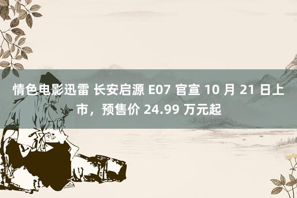 情色电影迅雷 长安启源 E07 官宣 10 月 21 日上市，预售价 24.99 万元起