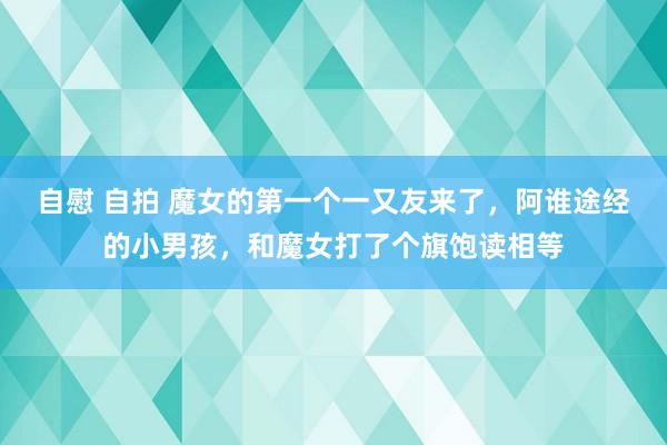 自慰 自拍 魔女的第一个一又友来了，阿谁途经的小男孩，和魔女打了个旗饱读相等