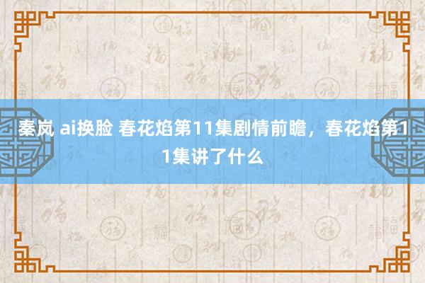 秦岚 ai换脸 春花焰第11集剧情前瞻，春花焰第11集讲了什么